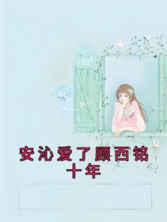 抖音小说《安沁爱了顾西铭十年》主角顾西铭安沁全文小说免费阅读