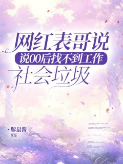 精品小说网红表哥说00后找不到工作是社会垃圾全文目录畅读